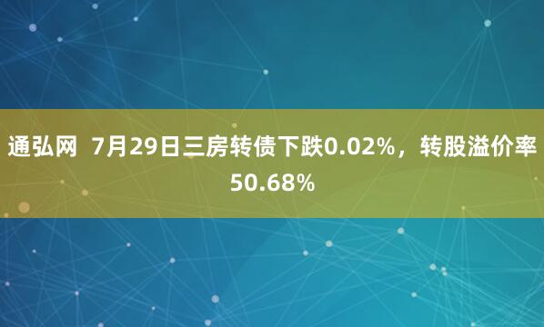 通弘网  7月29日三房转债下跌0.02%，转股溢价率50.68%