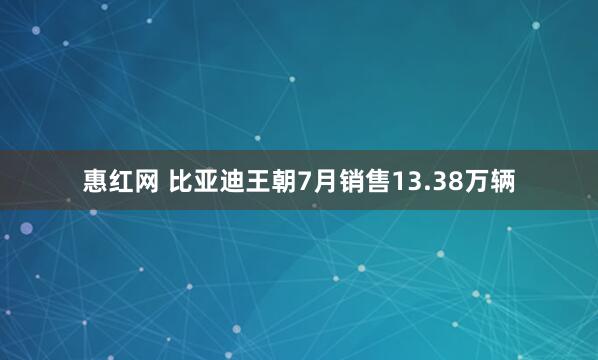 惠红网 比亚迪王朝7月销售13.38万辆