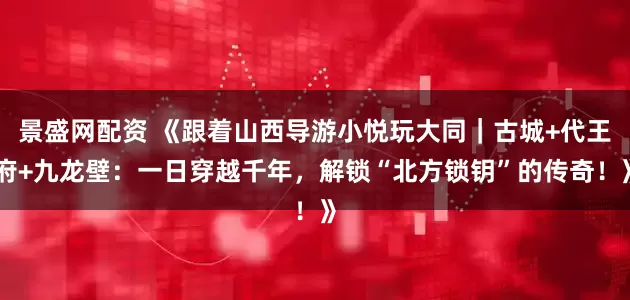 景盛网配资 《跟着山西导游小悦玩大同｜古城+代王府+九龙壁：一日穿越千年，解锁“北方锁钥”的传奇！》