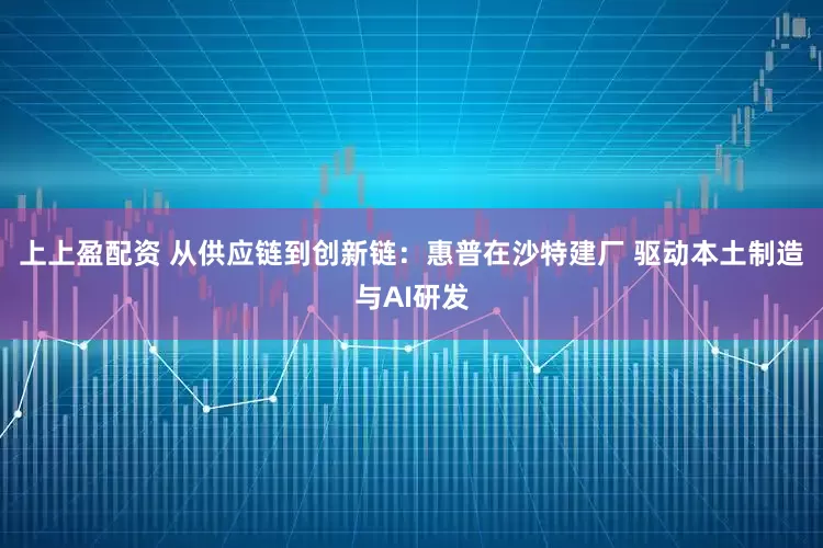 上上盈配资 从供应链到创新链：惠普在沙特建厂 驱动本土制造与AI研发