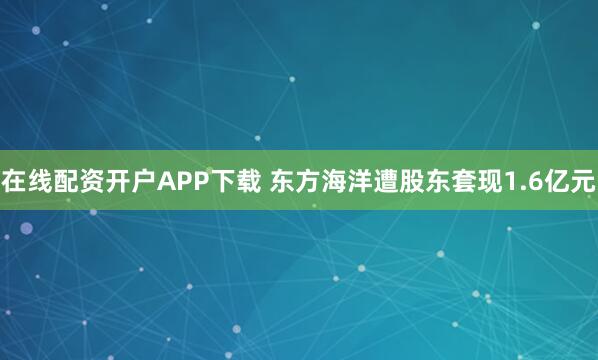 在线配资开户APP下载 东方海洋遭股东套现1.6亿元