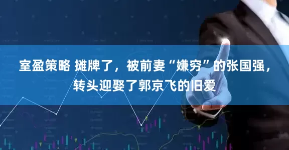 室盈策略 摊牌了,被前妻“嫌穷”的张国强,转头迎娶了郭京飞的旧爱
