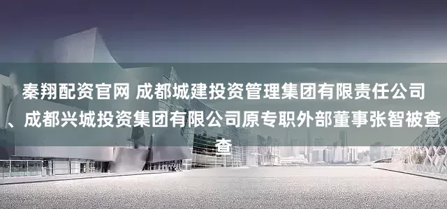 秦翔配资官网 成都城建投资管理集团有限责任公司、成都兴城投资集团有限公司原专职外部董事张智被查
