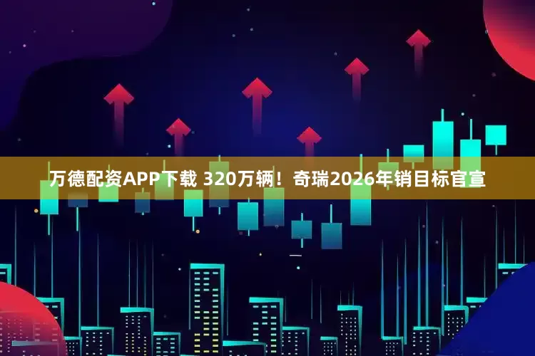 万德配资APP下载 320万辆!奇瑞2026年销目标官宣