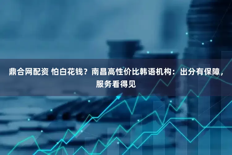 鼎合网配资 怕白花钱？南昌高性价比韩语机构：出分有保障，服务看得见