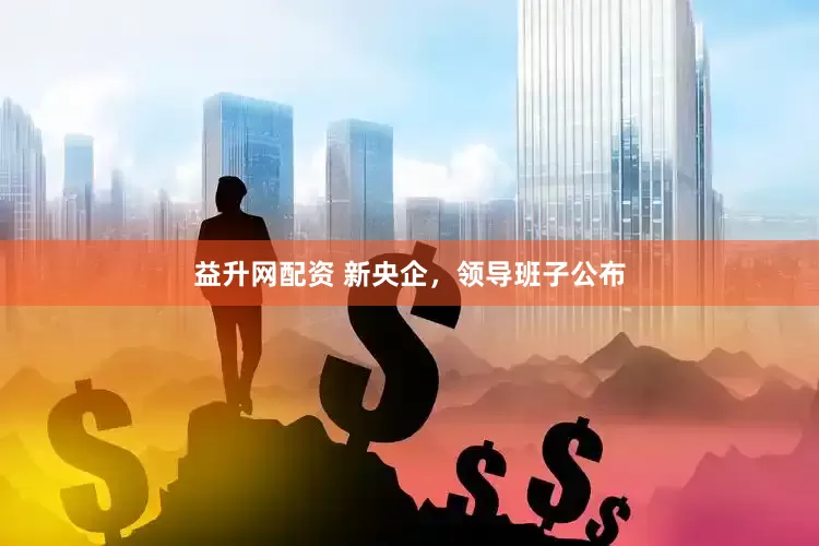 益升网配资 新央企，领导班子公布