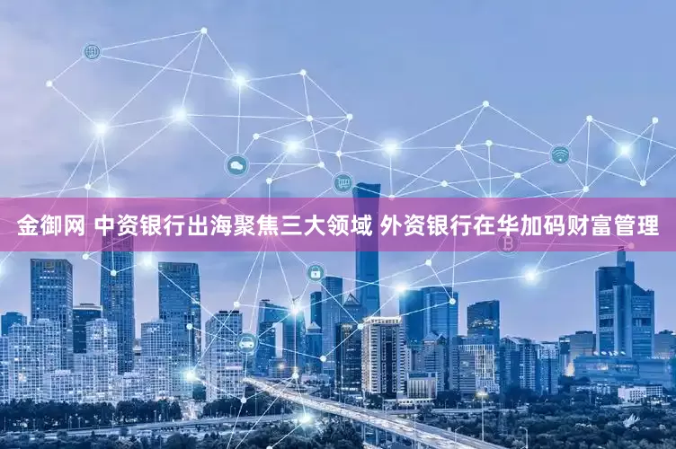金御网 中资银行出海聚焦三大领域 外资银行在华加码财富管理