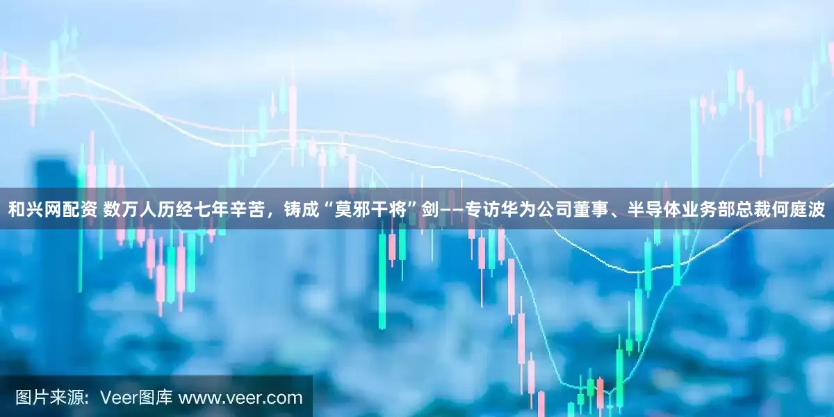 和兴网配资 数万人历经七年辛苦，铸成“莫邪干将”剑——专访华为公司董事、半导体业务部总裁何庭波